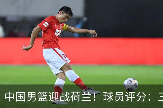 中国男篮迎战荷兰！球员评分：三人满分、五人合格、四人状态不佳