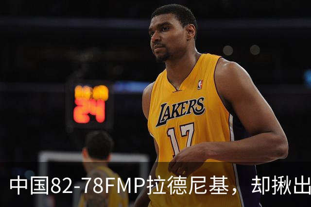 中国82-78FMP拉德尼基，却揪出最差球员，他上场15分钟中国输14分