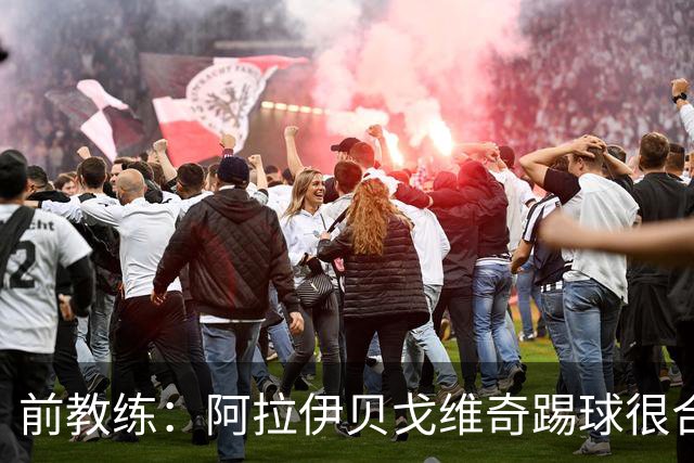 前教练：阿拉伊贝戈维奇踢球很合理，求胜欲也强无法接受失败