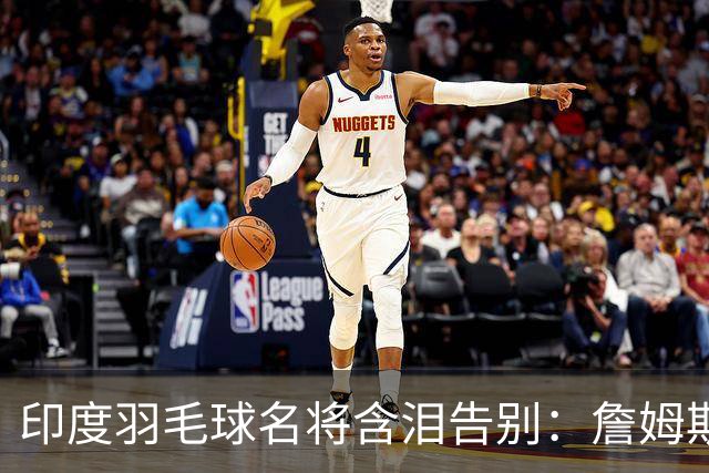 印度羽毛球名将含泪告别：詹姆斯一夜改写东部 我的篮球心跟他去了费城