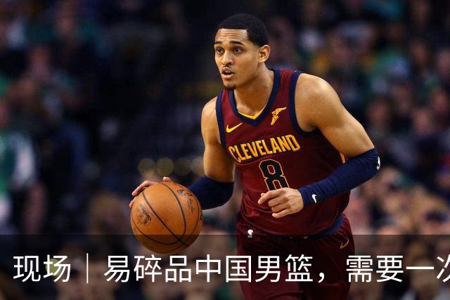 现场｜易碎品中国男篮，需要一次破而后立