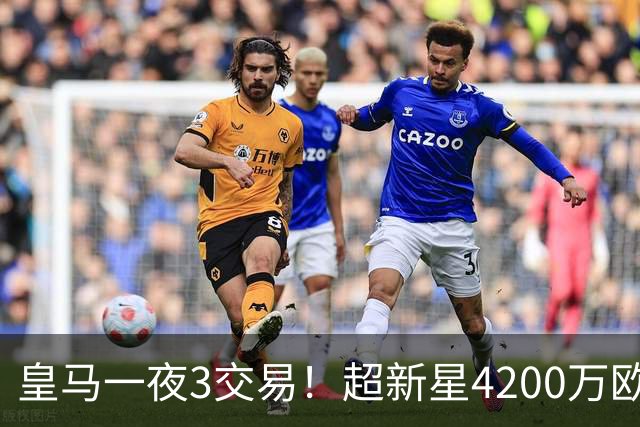 皇马一夜3交易！超新星4200万欧远走英超，穆帅再获强力前锋