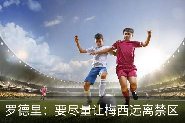 罗德里：要尽量让梅西远离禁区 亚马尔懂得在特定时刻为团队付出