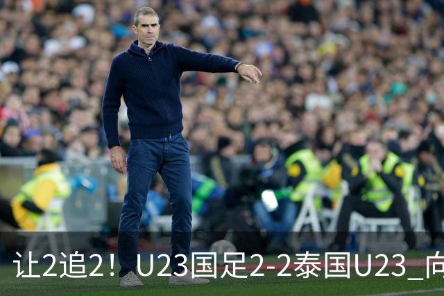 让2追2！U23国足2-2泰国U23 向余望李新翔破门 鲍世蒙送礼+助攻