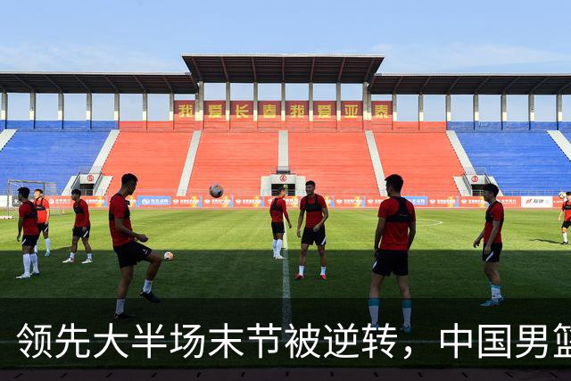领先大半场末节被逆转，中国男篮长沙热身赛收获一胜一负