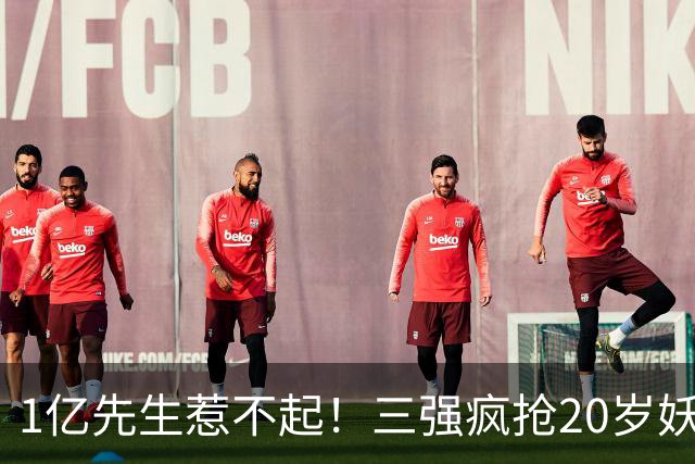 1亿先生惹不起！三强疯抢20岁妖人，亨利接班人要降临英超？