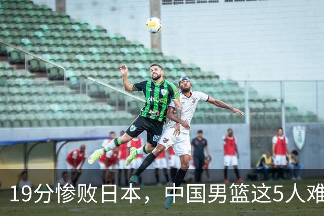 19分惨败日本，中国男篮这5人难辞其咎，输球绝非是一个人的责任